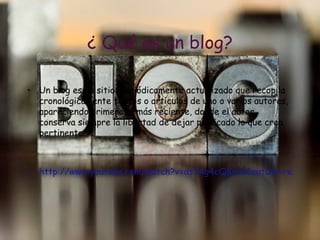 ¿ Qu é es un blog? Un blog es un sitio  periódicamente actualizado que recopila cronológicamente textos o artículos de uno o varios autores, apareciendo primero el más reciente, donde el autor conserva siempre la libertad de dejar publicado lo que crea pertinente. http://www.youtube.com/watch?v=ds34g4cQKro&feature=related 