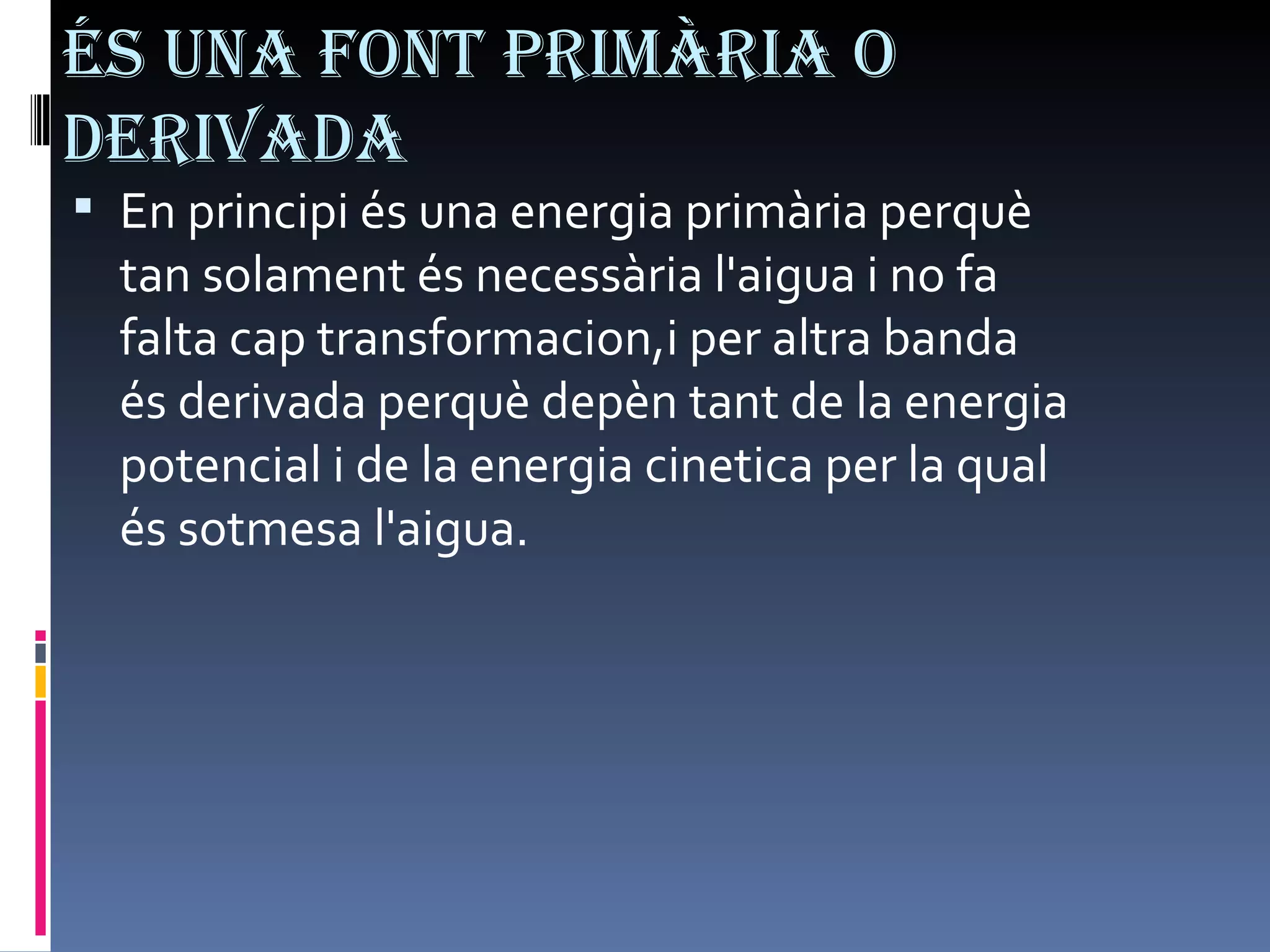 És una font primària o derivada En principi és una energia primària perquè tan solament és necessària l'aigua i no fa falta cap transformacion,i per altra banda és derivada perquè depèn tant de la energia potencial i de la energia cinetica per la qual és sotmesa l'aigua.  