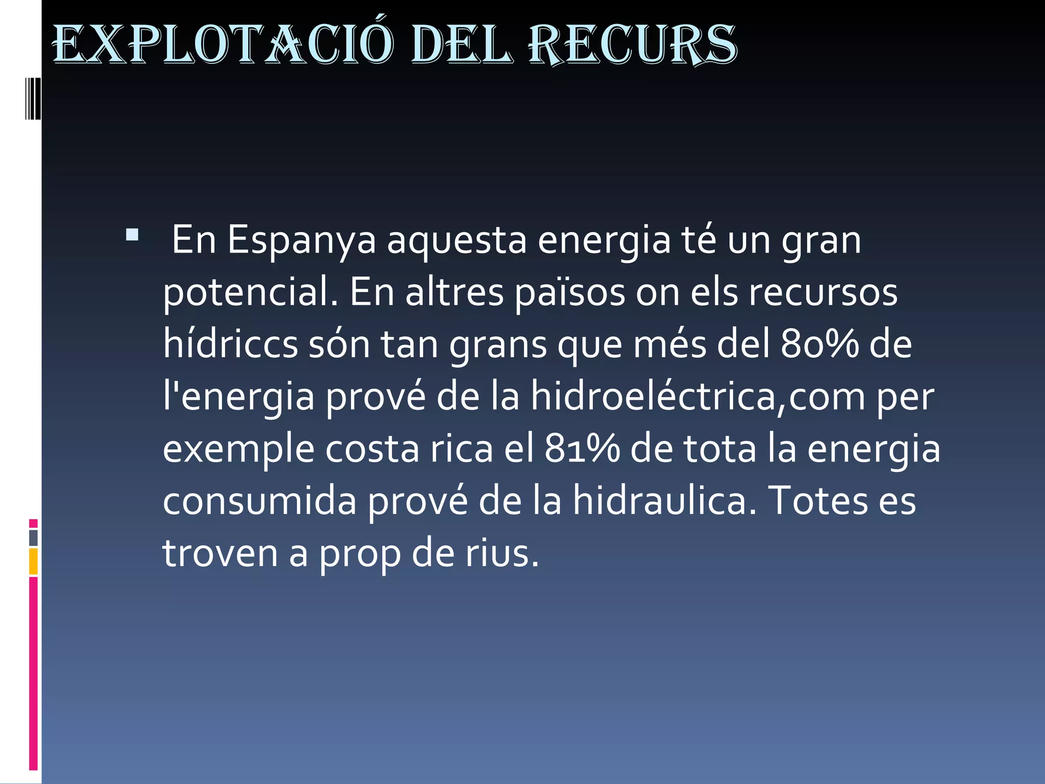 Explotació del recurs En Espanya aquesta energia té un gran potencial. En altres països on els recursos hídriccs són tan grans que més del 80% de l'energia prové de la hidroeléctrica,com per exemple costa rica el 81% de tota la energia consumida prové de la hidraulica. Totes es troven a prop de rius. 
