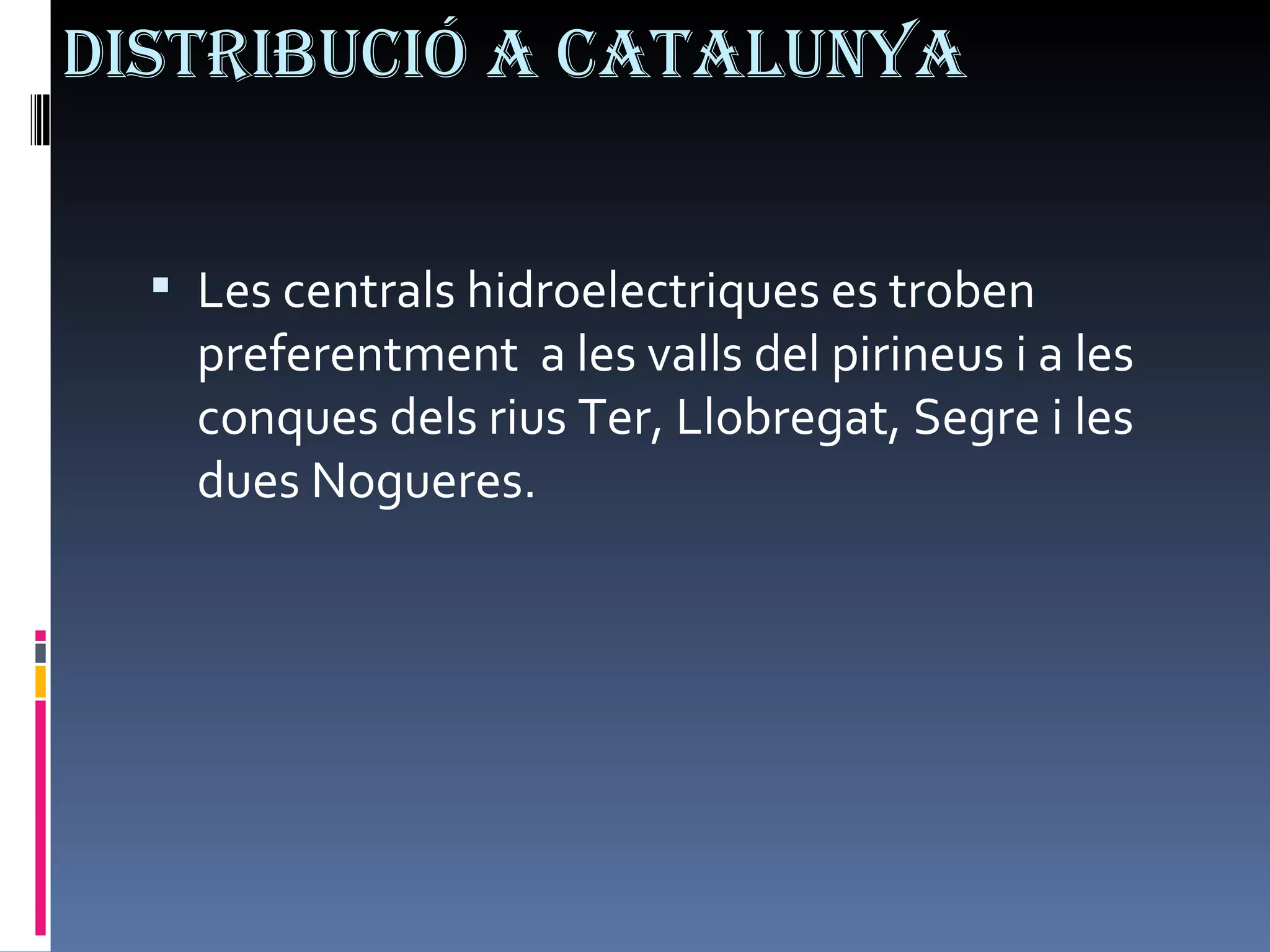 Distribució a Catalunya Les centrals hidroelectriques es troben preferentment  a les valls del pirineus i a les conques dels rius Ter, Llobregat, Segre i les dues Nogueres. 