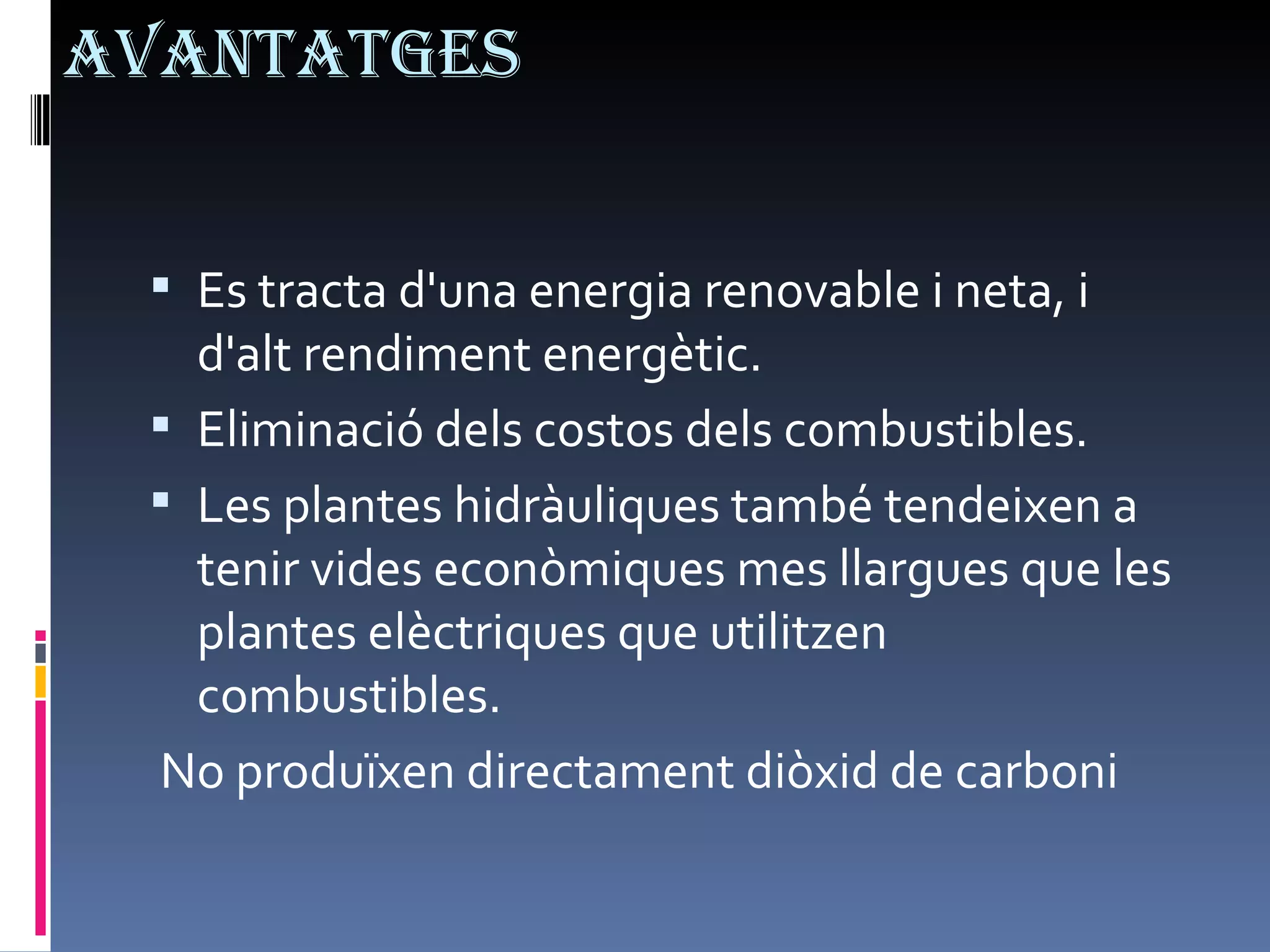 Avantatges Es tracta d'una energia renovable i neta, i d'alt rendiment energètic. Eliminació dels costos dels combustibles. Les plantes hidràuliques també tendeixen a tenir vides econòmiques mes llargues que les plantes elèctriques que utilitzen combustibles. No produïxen directament diòxid de carboni 