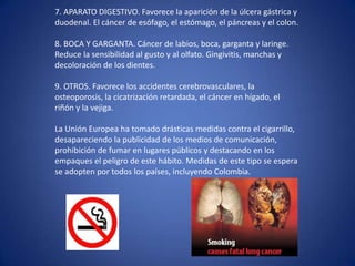 7. APARATO DIGESTIVO. Favorece la aparición de la úlcera gástrica y duodenal. El cáncer de esófago, el estómago, el páncreas y el colon.8. BOCA Y GARGANTA. Cáncer de labios, boca, garganta y laringe. Reduce la sensibilidad al gusto y al olfato. Gingivitis, manchas y decoloración de los dientes.9. OTROS. Favorece los accidentes cerebrovasculares, la osteoporosis, la cicatrización retardada, el cáncer en hígado, el riñón y la vejiga.La Unión Europea ha tomado drásticas medidas contra el cigarrillo, desapareciendo la publicidad de los medios de comunicación, prohibición de fumar en lugares públicos y destacando en los empaques el peligro de este hábito. Medidas de este tipo se espera se adopten por todos los países, incluyendo Colombia.
