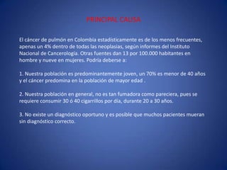 PRINCIPAL CAUSAEl cáncer de pulmón en Colombia estadísticamente es de los menos frecuentes, apenas un 4% dentro de todas las neoplasias, según informes del Instituto Nacional de Cancerología. Otras fuentes dan 13 por 100.000 habitantes en hombre y nueve en mujeres. Podría deberse a:1. Nuestra población es predominantemente joven, un 70% es menor de 40 años y el cáncer predomina en la población de mayor edad .2. Nuestra población en general, no es tan fumadora como pareciera, pues se requiere consumir 30 ó 40 cigarrillos por día, durante 20 a 30 años.3. No existe un diagnóstico oportuno y es posible que muchos pacientes mueran sin diagnóstico correcto.