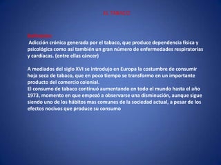 EL TABACODefinición:Adicción crónica generada por el tabaco, que produce dependencia física y psicológica como así también un gran número de enfermedades respiratorias y cardíacas. (entre ellas cáncer) A mediados del siglo XVI se introdujo en Europa la costumbre de consumir hoja seca de tabaco, que en poco tiempo se transformo en un importante producto del comercio colonial. El consumo de tabaco continuó aumentando en todo el mundo hasta el año 1973, momento en que empezó a observarse una disminución, aunque sigue siendo uno de los hábitos mas comunes de la sociedad actual, a pesar de los efectos nocivos que produce su consumo