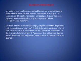 BLANCOS PRINCIPALESLas mujeres son, en efecto, uno de los blancos más importantes de la industria tabacalera, pero los jóvenes constituyen el principal. Los anuncios con dibujos humorísticos y los logotipos de cigarrillos en los juguetes, reportan beneficios, al igual que el patrocinio de acontecimientos deportivos.En China, informa la revista Panoscope, ‘un gran porcentaje de jóvenes están entregándose a este vicio’. El 35% de los adolescentes de 12 a 15 años de edad, y el 10% de los niños de 9 a 12 años son fumadores. En Brasil, según el diario Folha de S. Paulo, unos diez millones de jóvenes fuman. «Todos los días empiezan a fumar por lo menos otros cuatro mil jóvenes»