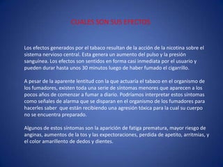 CUALES SON SUS EFECTOSLos efectos generados por el tabaco resultan de la acción de la nicotina sobre el sistema nervioso central. Esta genera un aumento del pulso y la presión sanguínea. Los efectos son sentidos en forma casi inmediata por el usuario y pueden durar hasta unos 30 minutos luego de haber fumado el cigarrillo.  A pesar de la aparente lentitud con la que actuaría el tabaco en el organismo de los fumadores, existen toda una serie de síntomas menores que aparecen a los pocos años de comenzar a fumar a diario. Podríamos interpretar estos síntomas como señales de alarma que se disparan en el organismo de los fumadores para hacerles saber  que están recibiendo una agresión tóxica para la cual su cuerpo no se encuentra preparado.Algunos de estos síntomas son la aparición de fatiga prematura, mayor riesgo de anginas, aumentos de la tos y las expectoraciones, perdida de apetito, arritmias, y el color amarillento de dedos y dientes. 