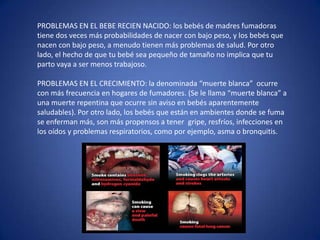 PROBLEMAS EN EL BEBE RECIEN NACIDO: los bebés de madres fumadoras tiene dos veces más probabilidades de nacer con bajo peso, y los bebés que nacen con bajo peso, a menudo tienen más problemas de salud. Por otro lado, el hecho de que tu bebé sea pequeño de tamaño no implica que tu parto vaya a ser menos trabajoso. PROBLEMAS EN EL CRECIMIENTO: la denominada “muerte blanca”  ocurre con más frecuencia en hogares de fumadores. (Se le llama “muerte blanca” a una muerte repentina que ocurre sin aviso en bebés aparentemente saludables). Por otro lado, los bebés que están en ambientes donde se fuma se enferman más, son más propensos a tener  gripe, resfríos, infecciones en los oídos y problemas respiratorios, como por ejemplo, asma o bronquitis. 
