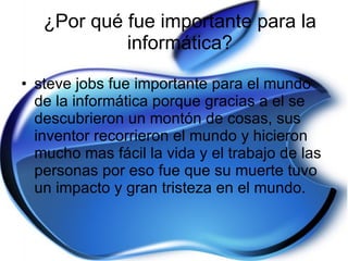 ¿Por qué fue importante para la informática? steve jobs fue importante para el mundo de la informática porque gracias a el se descubrieron un montón de cosas, sus inventor recorrieron el mundo y hicieron mucho mas fácil la vida y el trabajo de las personas por eso fue que su muerte tuvo un impacto y gran tristeza en el mundo.  