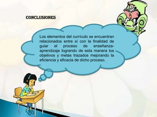 Conclusiones



     Los elementos del currículo se encuentran
     relacionados entre sí con la finalidad de
     guiar    el    proceso     de    enseñanza-
     aprendizaje logrando de esta manera los
     objetivos y metas trazados mejorando la
     eficiencia y eficacia de dicho proceso.
 