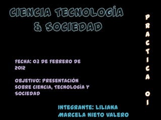 Fecha: 03 de Febrero de
2012

Objetivo: Presentación
sobre Ciencia, Tecnología y
Sociedad

               Integrante: Liliana
               Marcela Nieto Valero
 