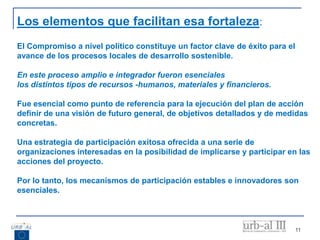 11
Los elementos que facilitan esa fortaleza:
El Compromiso a nivel político constituye un factor clave de éxito para el
avance de los procesos locales de desarrollo sostenible.
En este proceso amplio e integrador fueron esenciales
los distintos tipos de recursos -humanos, materiales y financieros.
Fue esencial como punto de referencia para la ejecución del plan de acción
definir de una visión de futuro general, de objetivos detallados y de medidas
concretas.
Una estrategia de participación exitosa ofrecida a una serie de
organizaciones interesadas en la posibilidad de implicarse y participar en las
acciones del proyecto.
Por lo tanto, los mecanismos de participación estables e innovadores son
esenciales.
 