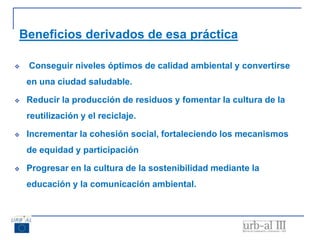 Beneficios derivados de esa práctica
 Conseguir niveles óptimos de calidad ambiental y convertirse
en una ciudad saludable.
 Reducir la producción de residuos y fomentar la cultura de la
reutilización y el reciclaje.
 Incrementar la cohesión social, fortaleciendo los mecanismos
de equidad y participación
 Progresar en la cultura de la sostenibilidad mediante la
educación y la comunicación ambiental.
 