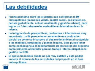 Las debilidades
 Fuerte asimetría entre las ciudades que conforman la IM
metropolitana (economía viable, capital social, eco-eficiencia,
pensar globalmente, actuar localmente y gestión urbana), para
lograr un futuro desarrollo sostenible ambientalmente en la
misma.
 La integración de perspectivas, problemas e intereses es muy
importante. La IM parece tener solamente una evaluación
parcial de cómo se incorpora el desarrollo ambiental sostenible
a las medidas, estrategias y planes locales. Esto puede tener
como consecuencia el debilitamiento de los logros del proyecto
como principio orientador para un trabajo intermunicipal en la
gestión de RSU.
 El apoyo financiero puede no ser muy estable y esto podría
impedir el avance de las actividades del proyecto en el área
metropolitana.
 