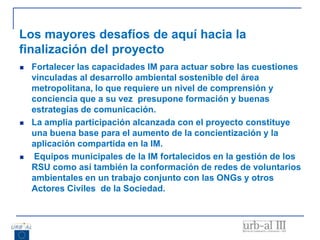 Los mayores desafíos de aquí hacia la
finalización del proyecto
 Fortalecer las capacidades IM para actuar sobre las cuestiones
vinculadas al desarrollo ambiental sostenible del área
metropolitana, lo que requiere un nivel de comprensión y
conciencia que a su vez presupone formación y buenas
estrategias de comunicación.
 La amplia participación alcanzada con el proyecto constituye
una buena base para el aumento de la concientización y la
aplicación compartida en la IM.
 Equipos municipales de la IM fortalecidos en la gestión de los
RSU como así también la conformación de redes de voluntarios
ambientales en un trabajo conjunto con las ONGs y otros
Actores Civiles de la Sociedad.
 