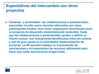 Expectativas del intercambio con otros
proyectos
 Fomentar y profundizar las colaboraciones o partenariados,
esenciales no sólo como vínculos informales con otros
participantes locales, sino como cooperación formalizada hacia
un proyecto de desarrollo ambientalmente sostenible. Dado
que las colaboraciones o partenariados ayudan a definir un
interés común, son mutuamente beneficiosas entre los actores
y son de gran ayuda en la actividades implementación de
acciones. La IM necesita trabajar en la promoción de
asociaciones y el compromiso de recursos adicionales para
hacer que estas asociaciones tengan éxito.
 