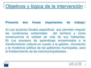 2
Objetivos y lógica de la intervención :
Presenta dos líneas importantes de trabajo:
A) Las acciones focales especificas que permiten mejorar
las condiciones ambientales del territorio y como
consecuencia la calidad de vida de sus habitantes.
B) Los procesos de aprendizaje encaminados a la
transformación cultural en cuanto a la gestión, vinculación
y la incidencia política de los gobiernos municipales, para
el fortalecimiento de las Intermunicipalidades.
 
