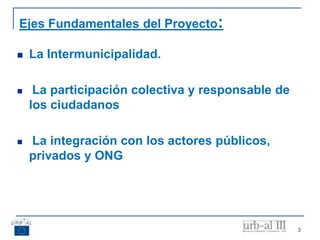 3
Ejes Fundamentales del Proyecto:
 La Intermunicipalidad.
 La participación colectiva y responsable de
los ciudadanos
 La integración con los actores públicos,
privados y ONG
 