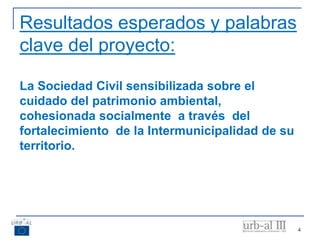 Resultados esperados y palabras
clave del proyecto:
La Sociedad Civil sensibilizada sobre el
cuidado del patrimonio ambiental,
cohesionada socialmente a través del
fortalecimiento de la Intermunicipalidad de su
territorio.
4
 
