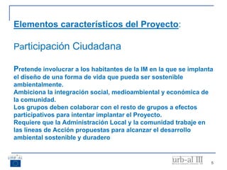5
Elementos característicos del Proyecto:
Participación Ciudadana
Pretende involucrar a los habitantes de la IM en la que se implanta
el diseño de una forma de vida que pueda ser sostenible
ambientalmente.
Ambiciona la integración social, medioambiental y económica de
la comunidad.
Los grupos deben colaborar con el resto de grupos a efectos
participativos para intentar implantar el Proyecto.
Requiere que la Administración Local y la comunidad trabaje en
las líneas de Acción propuestas para alcanzar el desarrollo
ambiental sostenible y duradero
 