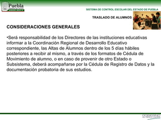 CONSIDERACIONES GENERALES Será responsabilidad de los Directores de las instituciones educativas informar a la Coordinación Regional de Desarrollo Educativo correspondiente, las Altas de Alumnos dentro de los 5 días hábiles posteriores a recibir al mismo, a través de los formatos de Cédula de Movimiento de alumno, o en caso de provenir de otro Estado o Subsistema, deberá acompañarse por la Cédula de Registro de Datos y la documentación probatoria de sus estudios. TRASLADO DE ALUMNOS 