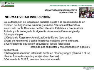 La  autorización de inscripción quedará sujeta a la presentación de un examen de diagnóstico, siempre y cuando éste sea establecido o autorizado por la Dirección de Bachilleratos Estatales y Preparatoria Abierta y a la entrega de la siguiente documentación en original y fotocopia simple: Cédula de Registro y Actualización de Datos (dos tantos Acta de nacimiento ( copia fotostática cotejada por el director). Certificado de educación secundaria, (copia fotostática  cotejada por el director y regularizados en agosto y septiembre). 6 fotografías tamaño infantil de frente en blanco y negro (camisa o blusa blanca, frente despejada y orejas descubiertas). Cédula de la CURP, en caso de contar con ella.  NORMATIVIDAD EN BACHILLERATO GENERAL ESTATAL NORMATIVIDAD INSCRIPCIÓN 