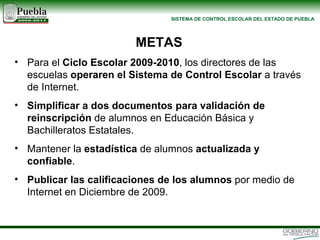 Para el  Ciclo Escolar 2009-2010 , los directores de las escuelas  operaren el Sistema de Control Escolar  a través de Internet. Simplificar a dos documentos para validación de reinscripción  de alumnos en Educación Básica y Bachilleratos Estatales.   Mantener la  estadística  de alumnos  actualizada y confiable . Publicar las calificaciones de los alumnos  por medio de Internet en Diciembre de 2009. METAS 