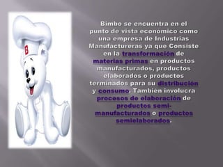 Bimbo se encuentra en el  punto de vista económico como una empresa de Industrias Manufactureras ya que Consiste en la transformación de materias primas en productos manufacturados, productos elaborados o productos terminados para su distribución y consumo. También involucra procesos de elaboración de productos semi-manufacturados o productos semielaborados.