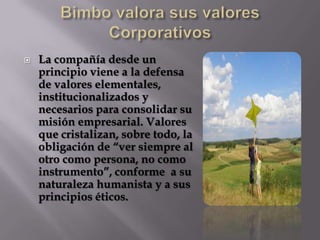 Bimbo valora sus valores CorporativosLa compañía desde un principio viene a la defensa de valores elementales, institucionalizados y necesarios para consolidar su misión empresarial. Valores que cristalizan, sobre todo, la obligación de “ver siempre al otro como persona, no como instrumento”, conforme  a su naturaleza humanista y a sus principios éticos. 