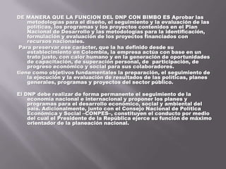 DE MANERA QUE LA FUNCION DEL DNP CON BIMBO ES Aprobar las metodologías para el diseño, el seguimiento y la evaluación de las políticas, los programas y los proyectos contenidos en el Plan Nacional de Desarrollo y las metodologías para la identificación, formulación y evaluación de los proyectos financiados con recursos nacionales.Para preservar ese carácter, que la ha definido desde su establecimiento en Colombia, la empresa actúa con base en un trato justo, con calor humano y en la generación de oportunidades de capacitación, de superación personal, de  participación, de progreso económico y social para sus colaboradores.tiene como objetivos fundamentales la preparación, el seguimiento de la ejecución y la evaluación de resultados de las políticas, planes generales, programas y proyectos del sector público. El DNP debe realizar de forma permanente el seguimiento de la economía nacional e internacional y proponer los planes y programas para el desarrollo económico, social y ambiental del país. Adicionalmente, junto con el Consejo Nacional de Política Económica y Social –CONPES–, constituyen el conducto por medio del cual el Presidente de la República ejerce su función de máximo orientador de la planeación nacional.  