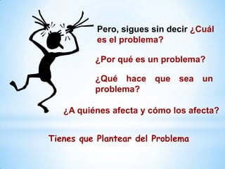 Pero, sigues sin decir ¿Cuál
es el problema?
¿Por qué es un problema?
¿Qué hace que sea un
problema?
¿A quiénes afecta y cómo los afecta?
Tienes que Plantear del Problema
 