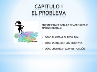 EN ESTE PRIMER MODULO DE APRENDIZAJE
APRENDEREMOS A:
• CÓMO PLANTEAR EL PROBLEMA
• CÓMO ESTABLECER LOS OBJETIVOS
• CÓMO JUSTIFICAR LA INVESTIGACIÓN
 