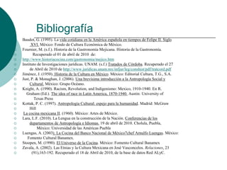 BibliografíaBaudot, G. (1995). La vida cotidiana en la América española en tiempos de Felipe II. Siglo   XVI. México: Fondo de Cultura Económica de México. Fournier, M. (s.f.). Historia de la Gastronomía Mejicana. Historia de la Gastronomía.          Recuperado el 01 de abril de 2010  de:http://www.historiacocina.com/gastronomia/mejico.htmInstituto de Investigaciones jurídicas. UNAM. (s.f.) Tratados de Córdoba. Recuperado el 27        de Abril de 2010 de http://www.juridicas.unam.mx/infjur/leg/conshist/pdf/tratcord.pdfJiménez, J. (1950). Historia de la Cultura en México. México: Editorial Cultura, T.G., S.A.Just, P. & Monaghan, J. (2006). Una brevísima introducción a la Antropología Social y Cultural. México: Grupo Océano. Knight, A. (1990). Racism, Revolution, and Indigenismo: Mexico, 1910-1940. En R.                                                                 Graham (Ed.). The idea of race in Latin America, 1870-1940. Austin: University of              Texas PressKottak, P. C. (1997). Antropología Cultural: espejo para la humanidad. Madrid: McGraw        Hill  La cocina mexicana II. (1960). México: Artes de México.Lara, L.F. (2010). La Lengua en la construcción de la Nación. Conferencias de losdepartamentos de Antropología e Idiomas. 19 de abril de 2010. Cholula, Puebla,                 México: Universidad de las Américas PueblaLuengas, A. (2003). La Cocina del Banco Nacional de México7chef Arnulfo Luengas. México:      Fomento Cultural Banamex. Stoopen, M. (1990). El Universo de la Cocina. México: Fomento Cultural BanamexZavala, A. (2002). Las Etnias y la Cultura Mexicana en José Vasconcelos. Relaciones, 23          (91),163-192. Recuperado el 18 de Abril de 2010, de la base de datos Red ALyC.
