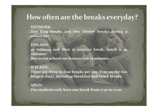 DENMARK:
Two long breaks and two shorter breaks during a
school day

FINLAND:
45 minutes and then 15 minutes break, lunch is 45
minutes.
But in our school our lessons last 75 minutes.

ICELAND:
There are three to four breaks per day (four on the two
longest days), including breakfast and lunch breaks.

SPAIN:
Our students only have one break from 11:30 to 12:00
 