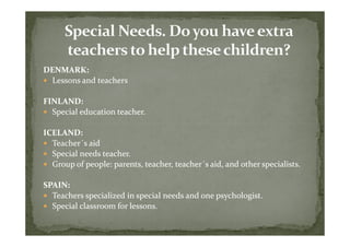 DENMARK:
 Lessons and teachers

FINLAND:
  Special education teacher.

ICELAND:
  Teacher´
  Teacher´s aid
  Special needs teacher.
  Group of people: parents, teacher, teacher´s aid, and other specialists.
                                     teacher´

SPAIN:
  Teachers specialized in special needs and one psychologist.
  Special classroom for lessons.
 