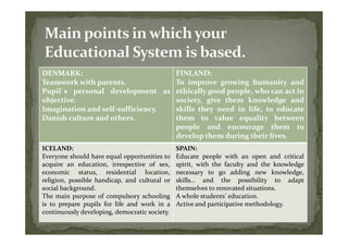 DENMARK:                          FINLAND:
Teamwork with parents.            To improve growing humanity and
Pupil`s personal development as ethically good people, who can act in
objective.                        society, give them knowledge and
Imagination and self-sufficiency. skills they need in life, to educate
Danish culture and others.        them to value equality between
                                  people and encourage them to
                                  develop them during their lives.
ICELAND:                                       SPAIN:
Everyone should have equal opportunities to    Educate people with an open and critical
acquire an education, irrespective of sex,     spirit, with the faculty and the knowledge
economic status, residential location,         necessary to go adding new knowledge,
religion, possible handicap, and cultural or   skills… and the possibility to adapt
social background.                             themselves to renovated situations.
The main purpose of compulsory schooling       A whole students’ education.
is to prepare pupils for life and work in a    Active and participative methodology.
continuously developing, democratic society.
 