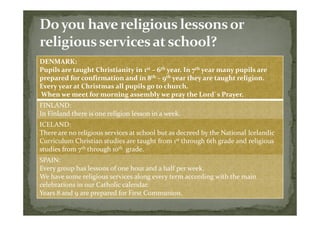 DENMARK:
Pupils are taught Christianity in 1st – 6th year. In 7th year many pupils are
prepared for confirmation and in 8th – 9th year they are taught religion.
Every year at Christmas all pupils go to church.
When we meet for morning assembly we pray the Lord`s Prayer.
FINLAND:
In Finland there is one religion lesson in a week.
ICELAND:
There are no religious services at school but as decreed by the National Icelandic
Curriculum Christian studies are taught from 1st through 6th grade and religious
studies from 7th through 10th grade.
SPAIN:
Every group has lessons of one hour and a half per week.
We have some religious services along every term according with the main
celebrations in our Catholic calendar.
Years 8 and 9 are prepared for First Communion.
 