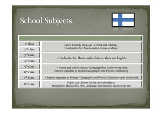 1st class                     Sport, Finnish language (writing and reading),
2nd class                     Handcrafts, Art, Mathematics, Science, Music.

3rd class
                       + Handcrafts, Art, Mathematics, Science, Music and English.
4th   class
5th class              + History and some voluntary language (but not for everyone),
6th class             Science separates to Biology/Geography and Physics/Chemistry.

7th class     + Science separates to Biology/Geography and Physics/Chemistry and household.
                                Pupils can choose for the several subjects:
8th class           Household, Handcrafts, Art, Language, Information Technology etc.
 