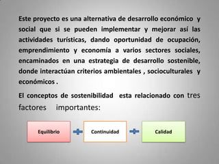 Este proyecto es una alternativa de desarrollo económico y
social que si se pueden implementar y mejorar así las
actividades turísticas, dando oportunidad de ocupación,
emprendimiento y economía a varios sectores sociales,
encaminados en una estrategia de desarrollo sostenible,
donde interactúan criterios ambientales , socioculturales y
económicos .
El conceptos de sostenibilidad esta relacionado con tres
factores      importantes:

      Equilibrio       Continuidad          Calidad
 