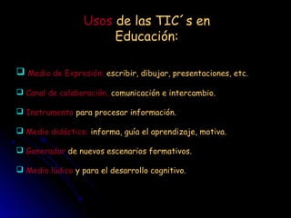 Usos de las TIC´s en
Educación:
Medio de Expresión: escribir, dibujar, presentaciones, etc.
Canal de colaboración, comunicación e intercambio.
Instrumento para procesar información.
Medio didáctico: informa, guía el aprendizaje, motiva.
Generador de nuevos escenarios formativos.
Medio lúdico y para el desarrollo cognitivo.