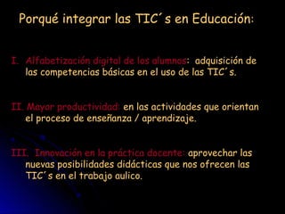 Porqué integrar las TIC´s en Educación:
I. Alfabetización digital de los alumnos: adquisición de
las competencias básicas en el uso de las TIC´s.
II. Mayor productividad: en las actividades que orientan
el proceso de enseñanza / aprendizaje.
III. Innovación en la práctica docente: aprovechar las
nuevas posibilidades didácticas que nos ofrecen las
TIC´s en el trabajo aulico.