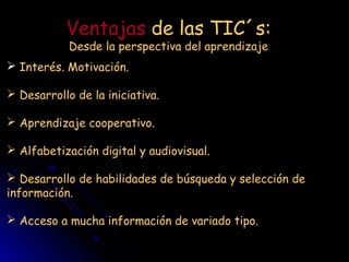 Ventajas de las TIC´s:
Desde la perspectiva del aprendizaje
Interés. Motivación.
Desarrollo de la iniciativa.
Aprendizaje cooperativo.
Alfabetización digital y audiovisual.
Desarrollo de habilidades de búsqueda y selección de
información.
Acceso a mucha información de variado tipo.