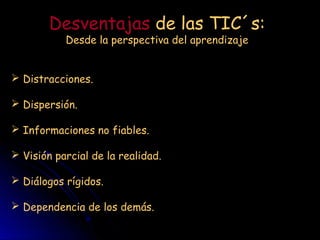 Desventajas de las TIC´s:
Desde la perspectiva del aprendizaje
Distracciones.
Dispersión.
Informaciones no fiables.
Visión parcial de la realidad.
Diálogos rígidos.
Dependencia de los demás.