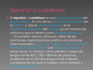 El  español  o  castellano  es una  lengua romance  del  grupo ibérico . Es uno de los  seis idiomas oficiales  de la  ONU [19]  y, tras el  chino mandarín , es la  lengua más hablada  del  mundo  por el número de personas que la tienen como  lengua materna . [20]   [21]   [22]  Es también idioma oficial en varias de las principales organizaciones político-económicas internacionales ( UE , [23]   UA , [24]   OEA , [25]   OEI , [26]   TLCAN , [27]   UNASUR , [28]   CARICOM , [29]  y el  Tratado Antártico , [30]  entre otras). Lo hablan como primera y segunda lengua entre 450 y 500 millones de personas, [31]   [32]  pudiendo ser la tercera lengua más hablada considerando los que lo hablan como primera y  segunda lengua . [33 