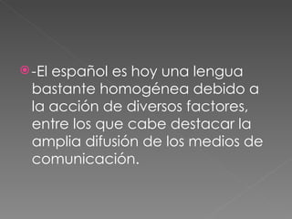 - El español es hoy una lengua bastante homogénea debido a la acción de diversos factores, entre los que cabe destacar la amplia difusión de los medios de comunicación.  