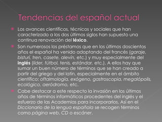 Los avances científicos, técnicos y sociales que han caracterizado a los dos últimos siglos han supuesto una continua renovación del  léxico . Son numerosos los préstamos que en los últimos doscientos años el español ha venido adoptando del francés ( garaje, bisturí, tren, casete, alevín,  etc.) y muy especialmente del  inglés  ( líder, fútbol, tenis, estándar,  etc.). A ellos hay que sumar un buen número de términos que se han creado a partir del griego y del latín, especialmente en el ámbito científico:  oftalmología, exógeno, gastroscopia, megalópolis, ecológico, aeródromo,  etc. Cabe destacar a este respecto la invasión en los últimos años de términos informáticos procedentes del inglés y el esfuerzo de las Academias para incorporarlos. Así en el  Diccionario de la lengua española  se recogen términos como  página web ,  CD  o  escáner . 