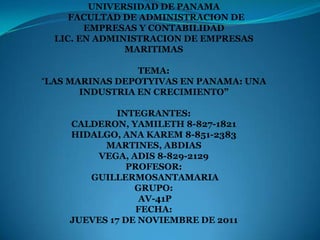 UNIVERSIDAD DE PANAMA
     FACULTAD DE ADMINISTRACION DE
        EMPRESAS Y CONTABILIDAD
  LIC. EN ADMINISTRACION DE EMPRESAS
               MARITIMAS

                 TEMA:
“LAS MARINAS DEPOTYIVAS EN PANAMA: UNA
       INDUSTRIA EN CRECIMIENTO”

            INTEGRANTES:
    CALDERON, YAMILETH 8-827-1821
    HIDALGO, ANA KAREM 8-851-2383
          MARTINES, ABDIAS
        VEGA, ADIS 8-829-2129
               PROFESOR:
       GUILLERMOSANTAMARIA
                GRUPO:
                 AV-41P
                 FECHA:
    JUEVES 17 DE NOVIEMBRE DE 2011
 