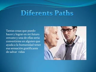 DiferentsPathsTantas cosas que puedo hacer y lograr en mi futuro cercano y una de ellas seria convertirme en alguien que ayuda a la humanidad tener esa sensación gratificante de salvar  vidas 