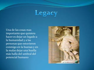 LegacyUna de las cosas mas importante que quisiera hacer es dejar un legado a la humanidad y a las personas que estuvieron conmigo en la buenas y en la malas dejar una huella más halla del umbral del potencial humano 