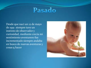 PasadoDesde que naci un 12 de mayo de 1991  siempre tuve un instinto de observador y curiosidad, mediante crecía mi sentimiento aventurero fue incrementado siempre andaba en busca de nuevas aventuras y cosas q hacer    