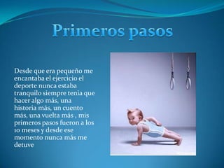 Primeros pasosDesde que era pequeño me encantaba el ejercicio el deporte nunca estaba tranquilo siempre tenia que hacer algo más, una historia más, un cuento más, una vuelta más , mis primeros pasos fueron a los 10 meses y desde ese momento nunca más me detuve  